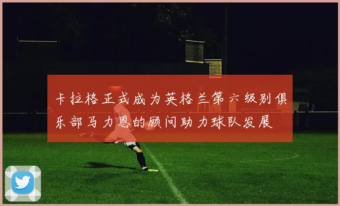 卡拉格正式成为英格兰第六级别俱乐部马力恩的顾问助力球队发展
