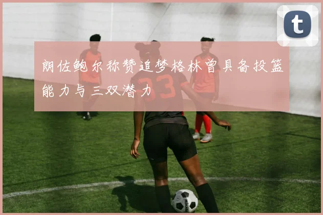 朗佐鲍尔称赞追梦格林曾具备投篮能力与三双潜力