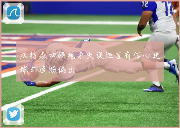 沃特森回顾绝杀失误坦言有信心进球却遗憾偏出