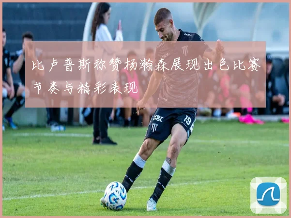 比卢普斯称赞杨瀚森展现出色比赛节奏与精彩表现