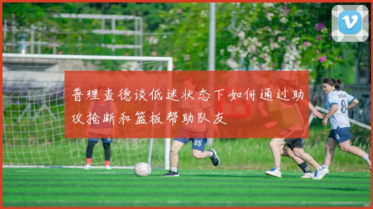 普理查德谈低迷状态下如何通过助攻抢断和篮板帮助队友