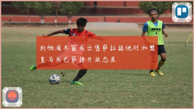 利物浦冬窗或出售萨拉赫他对加盟皇马或巴萨持开放态度