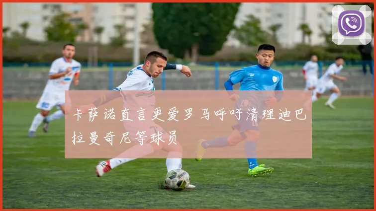 卡萨诺直言更爱罗马呼吁清理迪巴拉曼奇尼等球员