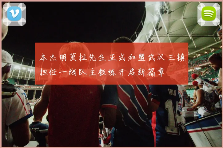 本杰明莫拉先生正式加盟武汉三镇担任一线队主教练开启新篇章