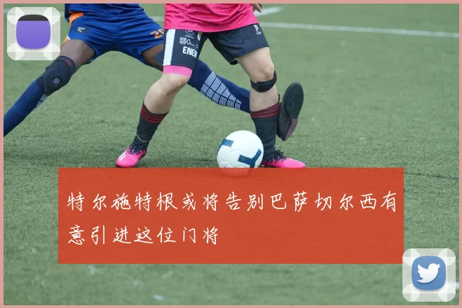 特尔施特根或将告别巴萨切尔西有意引进这位门将