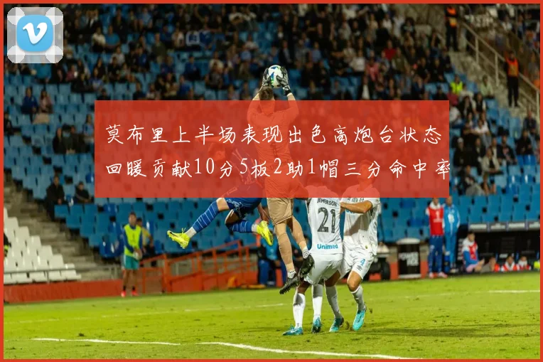 莫布里上半场表现出色高炮台状态回暖贡献10分5板2助1帽三分命中率高达66