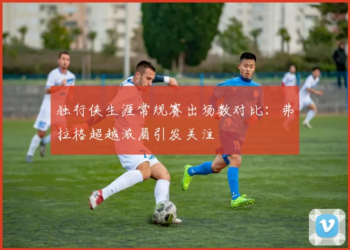 独行侠生涯常规赛出场数对比：弗拉格超越浓眉引发关注