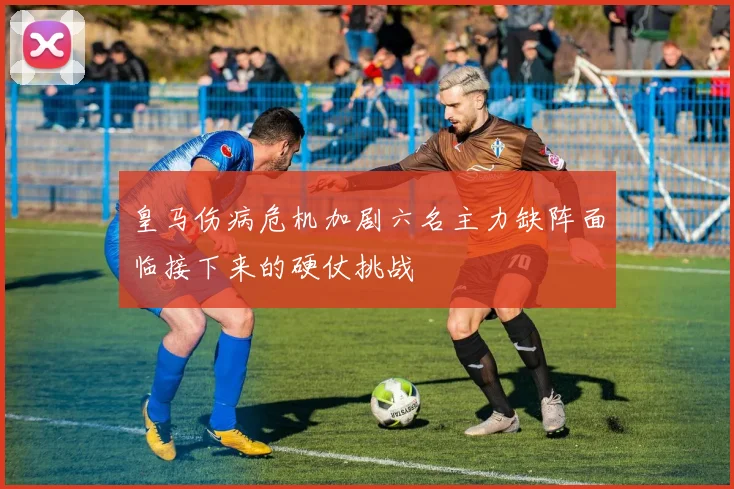皇马伤病危机加剧六名主力缺阵面临接下来的硬仗挑战