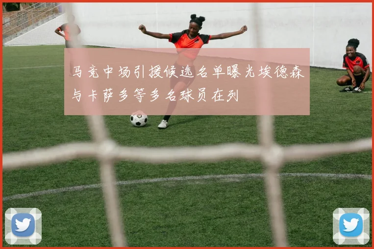 马竞中场引援候选名单曝光埃德森与卡萨多等多名球员在列