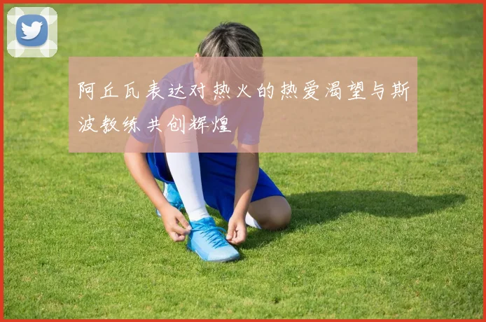 阿丘瓦表达对热火的热爱渴望与斯波教练共创辉煌
