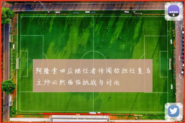阿隆索回应继任者传闻称担任皇马主帅必然面临挑战与讨论