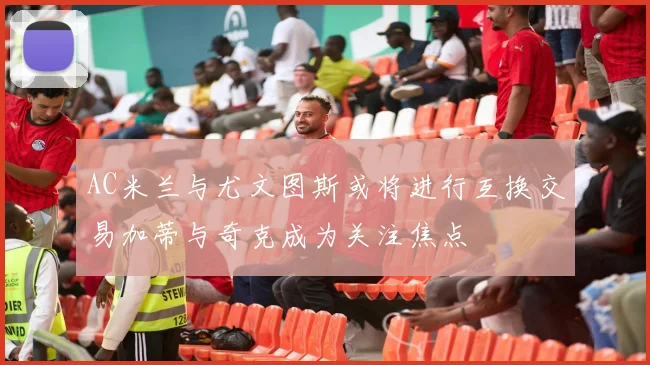 AC米兰与尤文图斯或将进行互换交易加蒂与奇克成为关注焦点