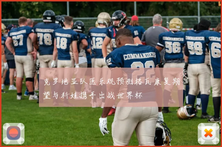 克罗地亚队医乐观预测格瓦康复期望与科娃携手出战世界杯