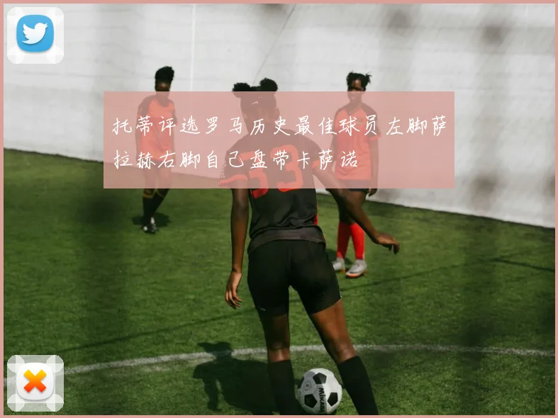托蒂评选罗马历史最佳球员左脚萨拉赫右脚自己盘带卡萨诺