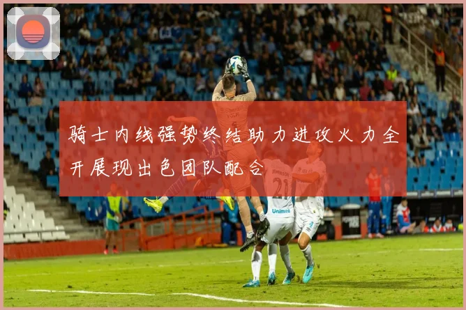骑士内线强势终结助力进攻火力全开展现出色团队配合