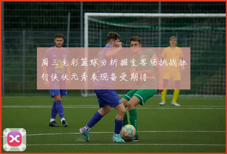 周三竞彩篮球分析掘金客场挑战独行侠状元秀表现备受期待